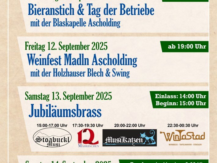 Programmübersichts-Flyer: Festprogramm:Donnerstag, 11. September 2025, Bieranstich &amp; Tag der Betriebe mit der Blaskapelle Ascholding
Freitag, 12. September 2025, Weinfest Madln Ascholding mit der Holzhauser Blech &amp; Swing
Samstag, 13. September 2025, Jubiläumsbrass mit: Stoackbucklmusi (15-17 Uhr), Die 12 Mährischen (17.30 - 19.30 Uhr), MusiKatzen (20 - 22 Uhr)
WinTaStad (22.30 - 00:30 Uhr)
Sonntag, 14. September 2025, Madl- &amp; Musikfest mit der Partyband 7 Promille ab 15 Uhr
Veranstaltungsort: Neuwirtsstadl an der  St 2072 in Ascholding, © M&amp;M Festtage Ascholding GbR 
